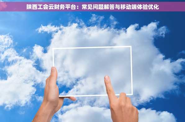 陕西工会云财务平台：常见问题解答与移动端体验优化