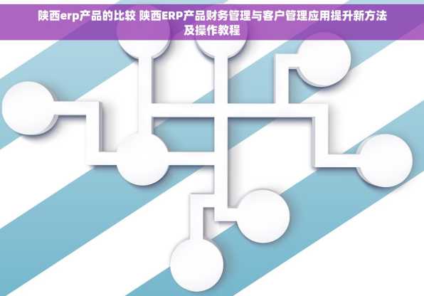 陕西erp产品的比较 陕西ERP产品财务管理与客户管理应用提升新方法及操作教程