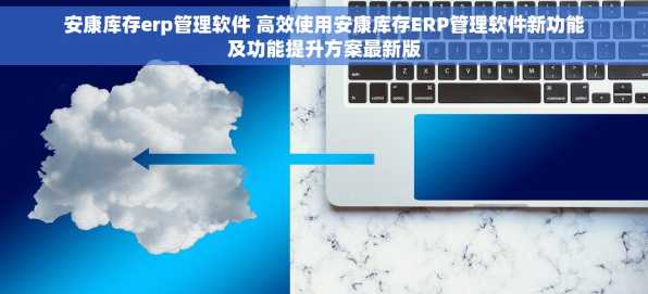 安康库存erp管理软件 高效使用安康库存ERP管理软件新功能及功能提升方案最新版