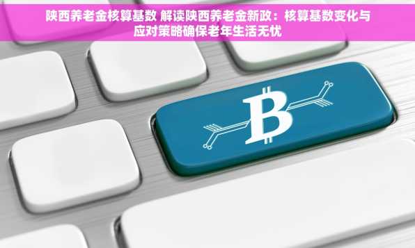 陕西养老金核算基数 解读陕西养老金新政：核算基数变化与应对策略确保老年生活无忧