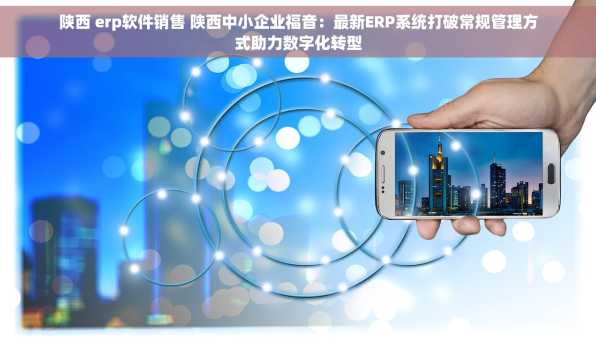 陕西 erp软件销售 陕西中小企业福音：最新ERP系统打破常规管理方式助力数字化转型