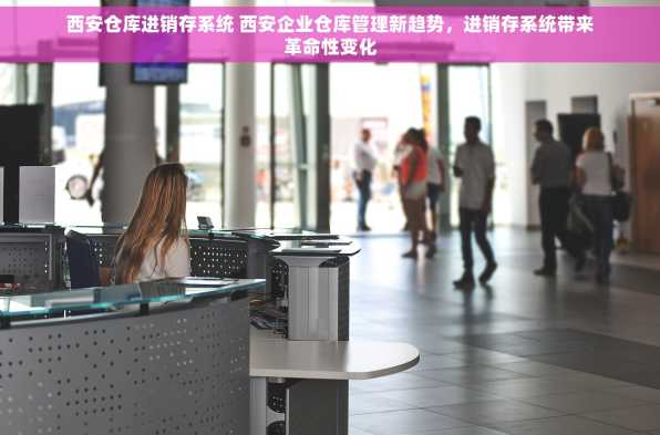 西安仓库进销存系统 西安企业仓库管理新趋势，进销存系统带来革命性变化