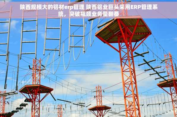 陕西规模大的铝材erp管理 陕西铝业巨头采用ERP管理系统，突破瓶颈业务量翻番
