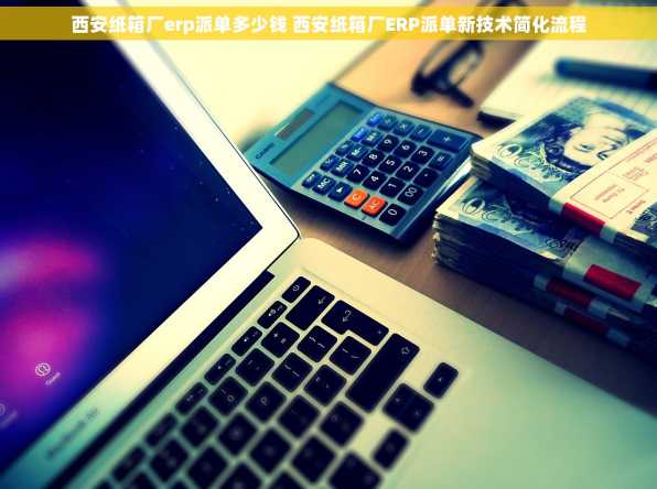 西安纸箱厂erp派单多少钱 西安纸箱厂ERP派单新技术简化流程