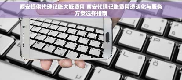 西安提供代理记账大概费用 西安代理记账费用透明化与服务方案选择指南
