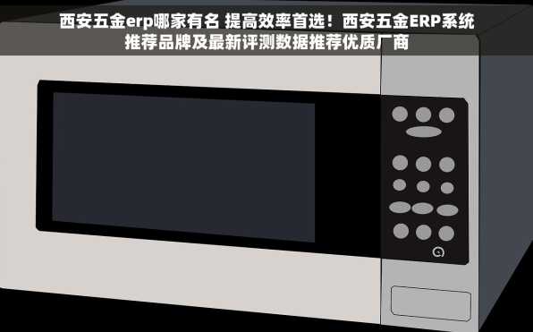 西安五金erp哪家有名 提高效率首选！西安五金ERP系统推荐品牌及最新评测数据推荐优质厂商