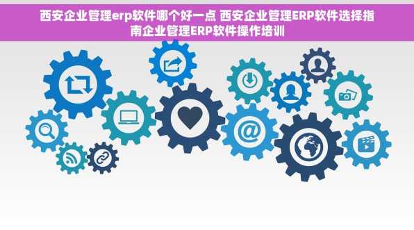 西安企业管理erp软件哪个好一点 西安企业管理ERP软件选择指南企业管理ERP软件操作培训