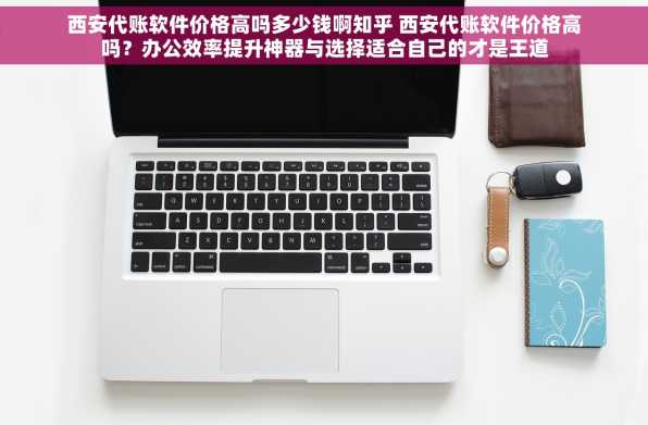 西安代账软件价格高吗多少钱啊知乎 西安代账软件价格高吗？办公效率提升神器与选择适合自己的才是王道