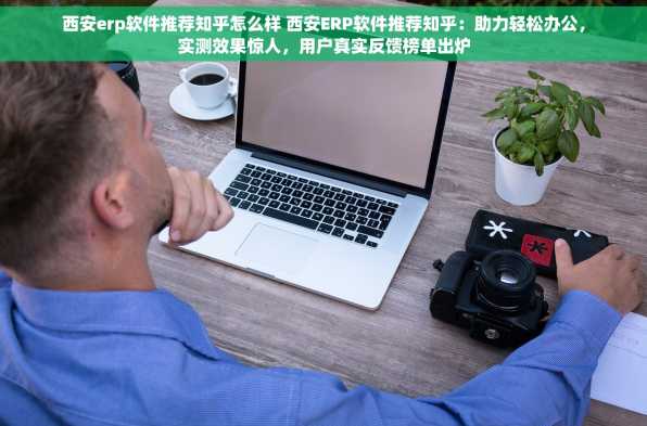 西安erp软件推荐知乎怎么样 西安ERP软件推荐知乎：助力轻松办公，实测效果惊人，用户真实反馈榜单出炉