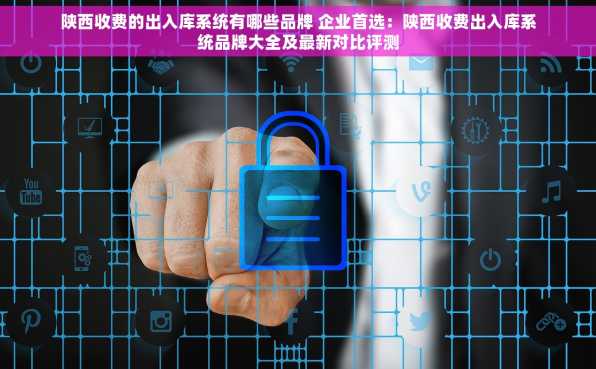 陕西收费的出入库系统有哪些品牌 企业首选：陕西收费出入库系统品牌大全及最新对比评测