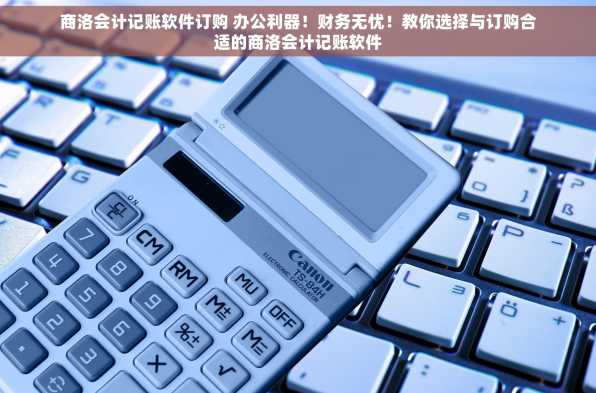 商洛会计记账软件订购 办公利器！财务无忧！教你选择与订购合适的商洛会计记账软件