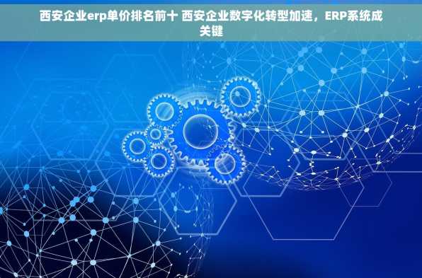 西安企业erp单价排名前十 西安企业数字化转型加速，ERP系统成关键