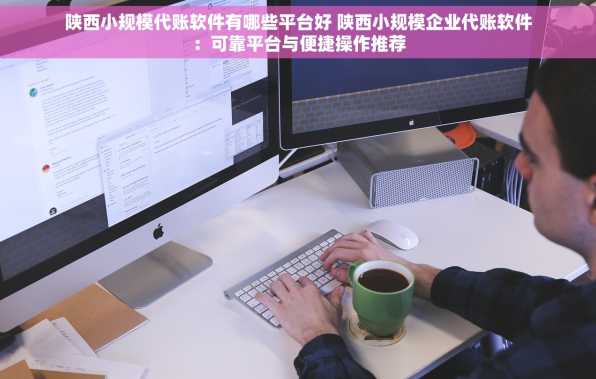 陕西小规模代账软件有哪些平台好 陕西小规模企业代账软件：可靠平台与便捷操作推荐