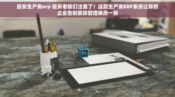 延安生产类erp 延安老板们注意了！这款生产类ERP系统让你的企业告别繁琐管理焕然一新