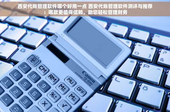 西安代账管理软件哪个好用一点 西安代账管理软件测评与推荐：哪款更值得信赖，助您轻松管理财务