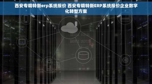 西安专精特新erp系统报价 西安专精特新ERP系统报价企业数字化转型方案
