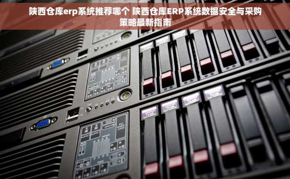 陕西仓库erp系统推荐哪个 陕西仓库ERP系统数据安全与采购策略最新指南