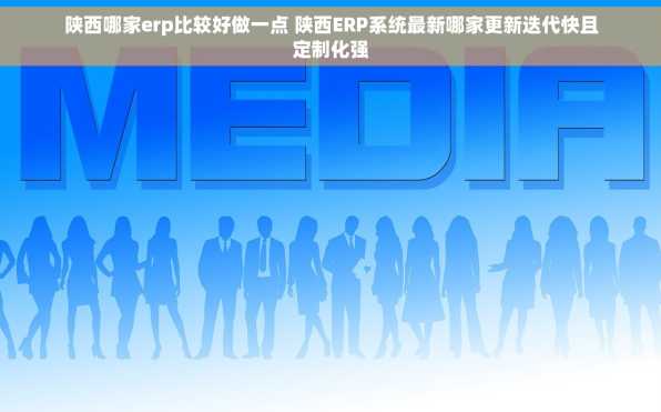陕西哪家erp比较好做一点 陕西ERP系统最新哪家更新迭代快且定制化强