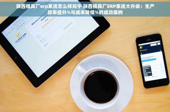 陕西模具厂erp系统怎么样知乎 陕西模具厂ERP系统大升级：生产效率提升%与成本降低%的成功案例