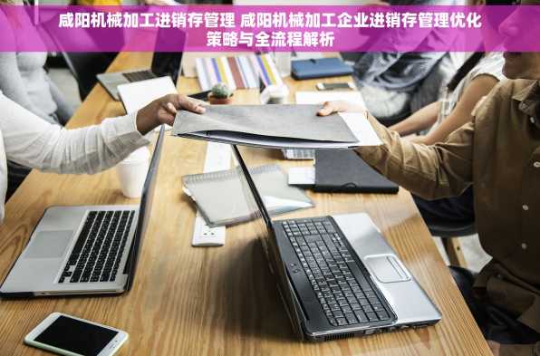 咸阳机械加工进销存管理 咸阳机械加工企业进销存管理优化策略与全流程解析