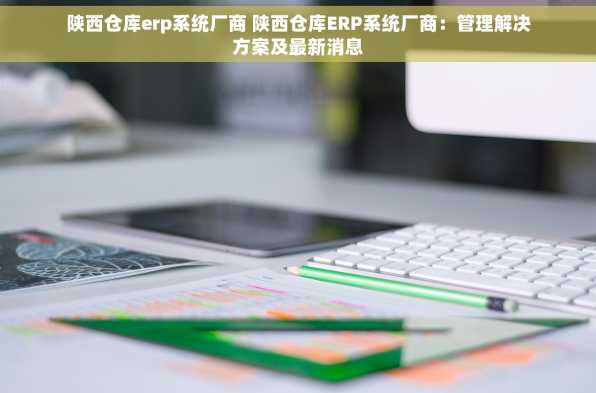 陕西仓库erp系统厂商 陕西仓库ERP系统厂商：管理解决方案及最新消息