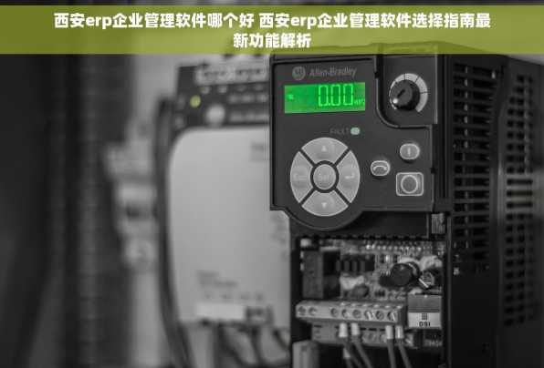 西安erp企业管理软件哪个好 西安erp企业管理软件选择指南最新功能解析