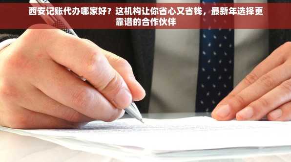 西安记账代办哪家好？这机构让你省心又省钱，最新年选择更靠谱的合作伙伴