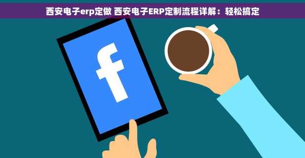 西安电子erp定做 西安电子ERP定制流程详解：轻松搞定