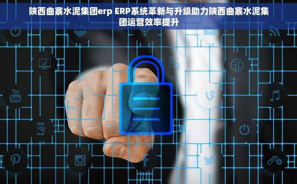 陕西曲寨水泥集团erp ERP系统革新与升级助力陕西曲寨水泥集团运营效率提升