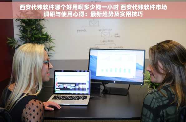 西安代账软件哪个好用啊多少钱一小时 西安代账软件市场调研与使用心得：最新趋势及实用技巧
