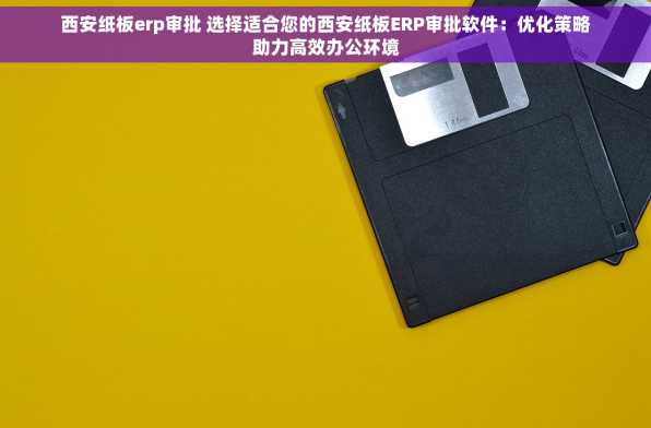 西安纸板erp审批 选择适合您的西安纸板ERP审批软件：优化策略助力高效办公环境