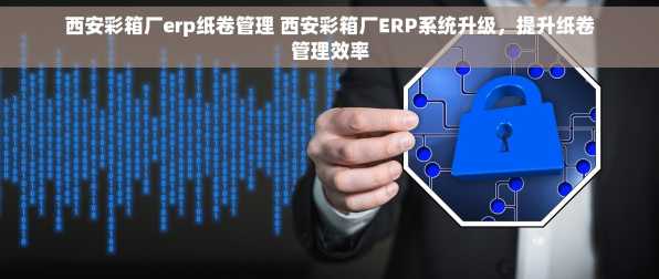 西安彩箱厂erp纸卷管理 西安彩箱厂ERP系统升级，提升纸卷管理效率