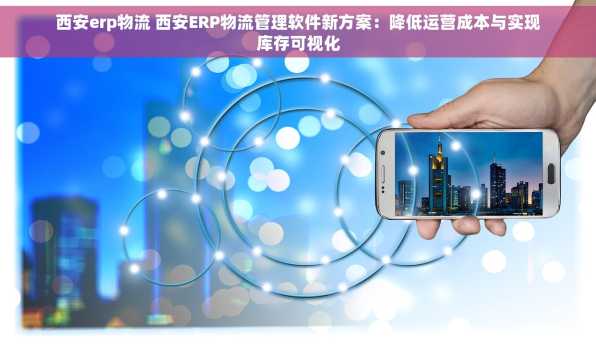 西安erp物流 西安ERP物流管理软件新方案：降低运营成本与实现库存可视化