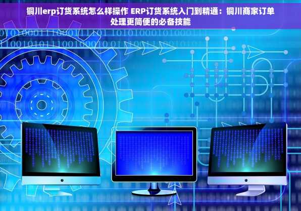 铜川erp订货系统怎么样操作 ERP订货系统入门到精通：铜川商家订单处理更简便的必备技能