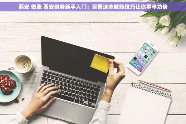 西安 做账 西安财务新手入门：掌握这些做账技巧让你事半功倍