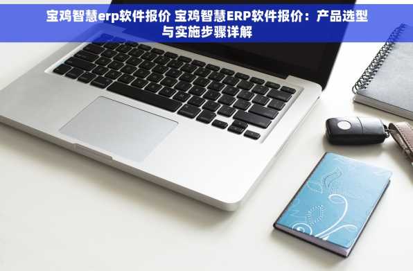 宝鸡智慧erp软件报价 宝鸡智慧ERP软件报价：产品选型与实施步骤详解