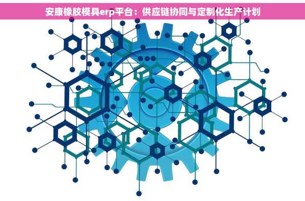 安康橡胶模具erp平台：供应链协同与定制化生产计划