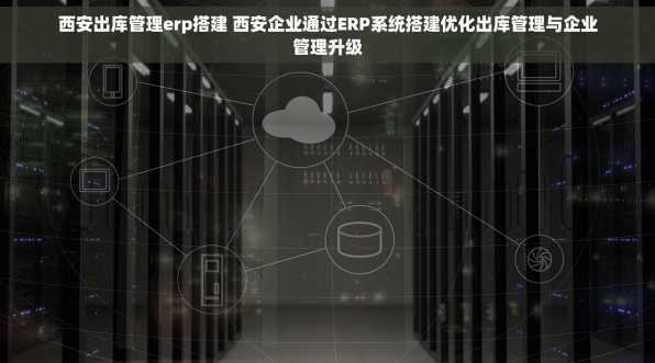 西安出库管理erp搭建 西安企业通过ERP系统搭建优化出库管理与企业管理升级