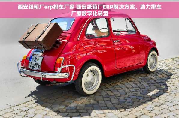 西安纸箱厂erp排车厂家 西安纸箱厂ERP解决方案，助力排车厂家数字化转型