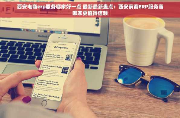 西安电商erp服务哪家好一点 最新最新盘点：西安前商ERP服务商哪家更值得信赖