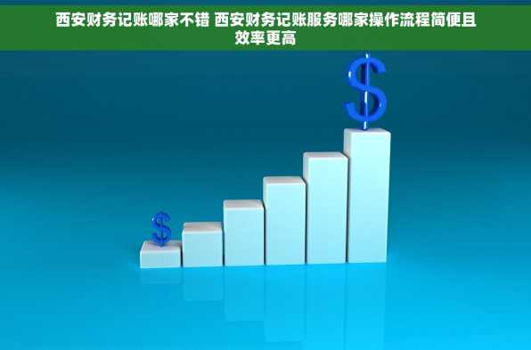 西安财务记账哪家不错 西安财务记账服务哪家操作流程简便且效率更高