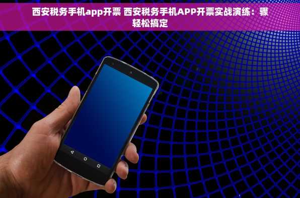 西安税务手机app开票 西安税务手机APP开票实战演练：骤轻松搞定