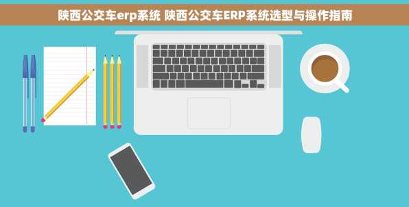 陕西公交车erp系统 陕西公交车ERP系统选型与操作指南