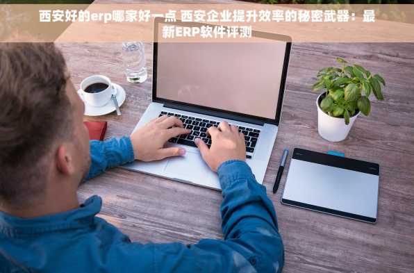 西安好的erp哪家好一点 西安企业提升效率的秘密武器：最新ERP软件评测