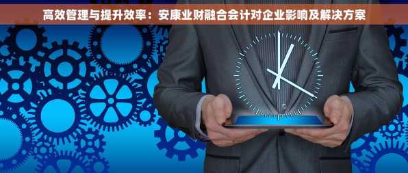 高效管理与提升效率：安康业财融合会计对企业影响及解决方案