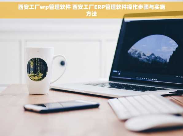 西安工厂erp管理软件 西安工厂ERP管理软件操作步骤与实施方法