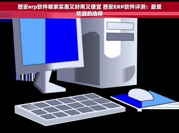 西安erp软件哪家实惠又好用又便宜 西安ERP软件评测：最受欢迎的选择