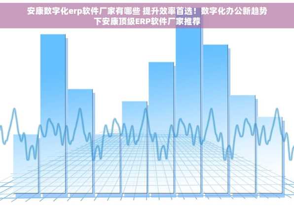 安康数字化erp软件厂家有哪些 提升效率首选！数字化办公新趋势下安康顶级ERP软件厂家推荐