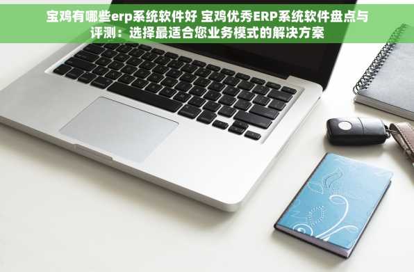 宝鸡有哪些erp系统软件好 宝鸡优秀ERP系统软件盘点与评测：选择最适合您业务模式的解决方案