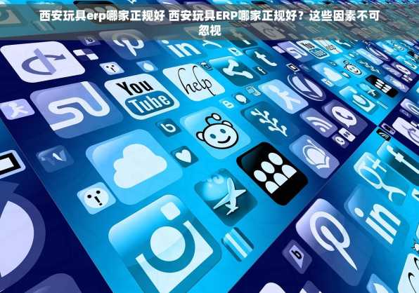 西安玩具erp哪家正规好 西安玩具ERP哪家正规好？这些因素不可忽视